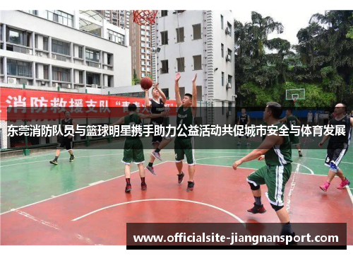 东莞消防队员与篮球明星携手助力公益活动共促城市安全与体育发展