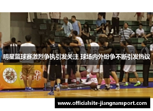 明星篮球赛激烈争执引发关注 球场内外纷争不断引发热议