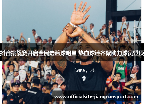 抖音挑战赛开启全民选篮球明星 热血球迷齐聚助力球员登顶