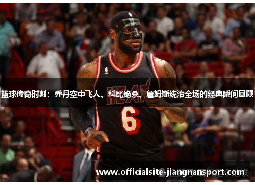 篮球传奇时刻：乔丹空中飞人、科比绝杀、詹姆斯统治全场的经典瞬间回顾