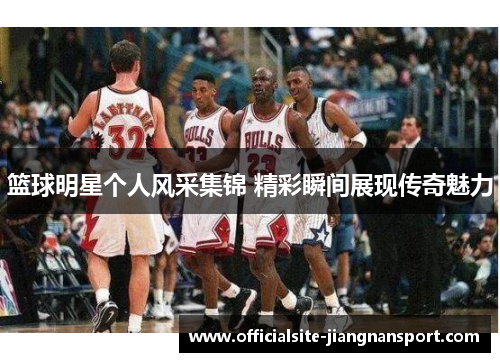 篮球明星个人风采集锦 精彩瞬间展现传奇魅力