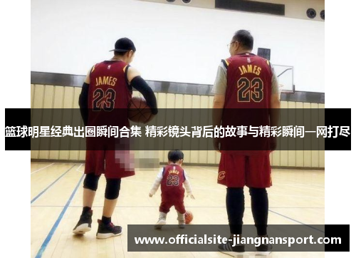 篮球明星经典出圈瞬间合集 精彩镜头背后的故事与精彩瞬间一网打尽
