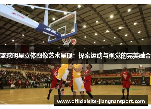 篮球明星立体图像艺术呈现:探索运动与视觉的完美融合