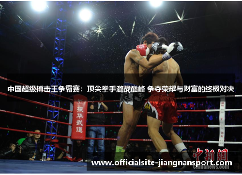 中国超级搏击王争霸赛:顶尖拳手激战巅峰 争夺荣耀与财富的终极对决