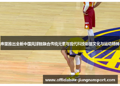 库里推出全新中国风球鞋融合传统元素与现代科技彰显文化与运动精神