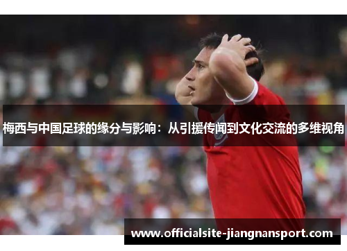 梅西与中国足球的缘分与影响:从引援传闻到文化交流的多维视角