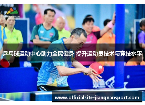 乒乓球运动中心助力全民健身 提升运动员技术与竞技水平