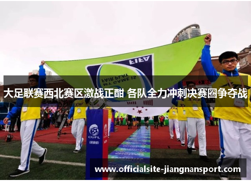 大足联赛西北赛区激战正酣 各队全力冲刺决赛圈争夺战